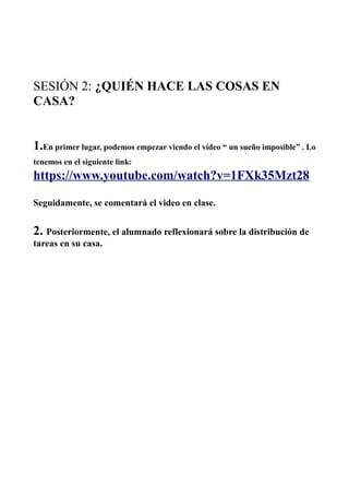 SESIÓN 2: ¿QUIÉN HACE LAS COSAS EN
CASA?
1.En primer lugar, podemos empezar viendo el vídeo “ un sueño imposible” . Lo
tenemos en el siguiente link:
https://www.youtube.com/watch?v=1FXk35Mzt28
Seguidamente, se comentará el video en clase.
2. Posteriormente, el alumnado reflexionará sobre la distribución de
tareas en su casa.
 