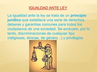 IGUALDAD ANTE LEY
La igualdad ante la ley se trata de un principio
jurídico que establece una serie de derechos,
deberes y garantías comunes para todos los
ciudadanos de una sociedad. Se excluyen, por lo
tanto, discriminaciones de cualquier tipo
(religiosas, étnicas, de género...) y privilegios
 