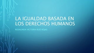 LA IGUALDAD BASADA EN
LOS DERECHOS HUMANOS
ROSALINDA VICTORIA RUIZ ROJAS
 