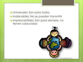  Universales: Son para todos.
 Inalienables: No se pueden transmitir
 Imprescriptibles: Son para siempre, no
tienen caducidad
 