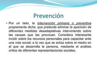 Prevención
 Por un lado, la Intervención primaria o preventiva
propiamente dicha, que pretende eliminar la aparición de
diferentes medidas desadaptativas interviniendo sobre
las causas que las provocan. Considera interesante
incidir sobre los recursos personales para capacitar ante
una vida social; a la vez que se actúa sobre el medio en
el que se desarrolla la persona, mediante el análisis
crítico de diferentes representaciones sociales.
 