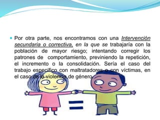  Por otra parte, nos encontramos con una Intervención
secundaria o correctiva, en la que se trabajaría con la
población de mayor riesgo; intentando corregir los
patrones de comportamiento, previniendo la repetición,
el incremento o la consolidación. Sería el caso del
trabajo específico con maltratadores o con víctimas, en
el caso de la violencia de género.
 