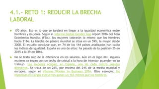 4.1.- RETO 1: REDUCIR LA BRECHA
LABORAL
 170 años. Eso es lo que se tardará en llegar a la igualdad económica entre
hombres y mujeres. Según el informe Global Gender Gap report 2016 del Foro
Económico Mundial (FEM), las mujeres cobrarán lo mismo que los hombres
hacia 2186. La brecha de género mundial se sitúa en un 59%, la mayor desde
2008. El estudio concluye que, en 74 de los 144 países analizados han caído
los índices de igualdad. España es uno de ellos: ha pasado de la posición 25 en
2015 a la 29 en 2016.
 No se trata sólo de la diferencia en los salarios. Aún en el siglo XXI, algunas
mujeres se topan con un techo de cristal a la hora de intentar ascender en su
trabajo. Las mujeres ocupan, en España, uno de cada cuatro puestos
directivos. Se trata de un 26%, por encima del 24% de la media mundial y
europea, según el informe Women in Business 2016. Otro ejemplo: las
españolas en cargos ejecutivos ganan un 16% menos que los hombres.
 