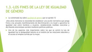 1.3.-LOS FINES DE LA LEY DE IGUALDAD
DE GÉNERO
 La comentada ley sobre igualdad de género que se aprobó 12
años atrás menciona la necesidad de establecer una acción normativa que ponga
freno a las actuales manifestaciones de discriminación a la mujer y garantice la
igualdad real entre hombres y mujeres, estableciendo medidas concretas y
derribando estereotipos sociales mediante políticas públicas.
 Uno de los aspectos más importantes sobre los que se centró la Ley de
Igualdad fue la desigualdad latente en el ámbito de las relaciones laborales y
el acceso al empleo sufrida por la mujer.
 
