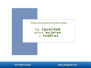 José María Olayo olayo.blogspot.com
La igualdad
entre mujeres
y hombres
Fondos estructurales de la Unión Europea
 