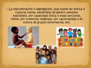 La discriminación o segregación, que puede ser étnica o cultural (racial, xenofobia) de genero (sexismo, machismo), por capacidad física o edad (ancianos, niños), por creencias religiosas, por nacionalidad o en contra de grupos minoritarios, etc.  