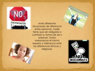 Ante diferentes situaciones de diferencia entre personas, nadie tiene que ser obligado a cambiar su forma de ser y parecer. Todos merecemos el mismo respeto y tolerancia ante las diferencias étnicas y religiosas.