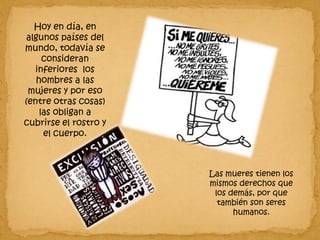 Hoy en día, en algunos países del mundo, todavía se consideran inferiores  los hombres a las mujeres y por eso (entre otras cosas) las obligan a cubrirse el rostro y el cuerpo. Las mueres tienen los mismos derechos que los demás, por que también son seres humanos. 