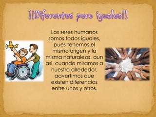 ¡¡Diferentes pero iguales!!Los seres humanos somos todos iguales, pues tenemos el mismo origen y la misma naturaleza, aun así, cuando miramos a nuestro alrededor, advertimos que existen diferencias entre unos y otros. 