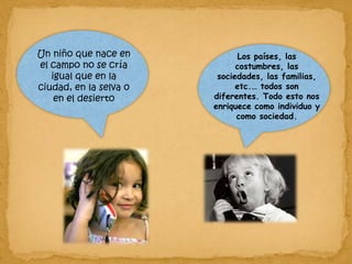 Un niño que nace en el campo no se cría igual que en la ciudad, en la selva o en el desierto Los países, las costumbres, las sociedades, las familias, etc.… todos son diferentes. Todo esto nos enriquece como individuo y como sociedad. 