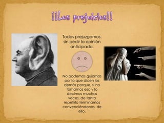 ¡¡Los prejuicios!!Todos prejuzgamos, sin pedir la opinión anticipada. No podemos guiarnos por lo que dicen los demás porque, si no tomamos eso y lo decimos muchas veces, de tanto repetirlo terminamos convenciéndonos  de ello. 