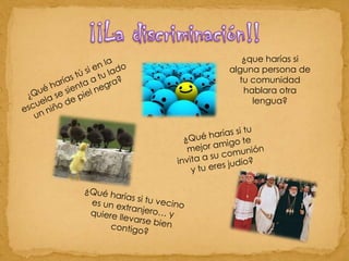 ¡¡La discriminación!!¿que harías si alguna persona de tu comunidad hablara otra lengua? ¿Qué harías tú si en la escuela se sienta a tu lado un niño de piel negra?¿Qué harías si tu mejor amigo te invita a su comunión y tu eres judío?¿Qué harías si tu vecino es un extranjero… y quiere llevarse bien contigo?