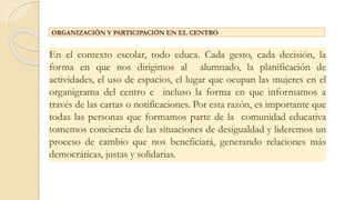 ORGANIZACIÓN Y PARTICIPACIÓN EN EL CENTRO
En el contexto escolar, todo educa. Cada gesto, cada decisión, la
forma en que nos dirigimos al alumnado, la planificación de
actividades, el uso de espacios, el lugar que ocupan las mujeres en el
organigrama del centro e incluso la forma en que informamos a
través de las cartas o notificaciones. Por esta razón, es importante que
todas las personas que formamos parte de la comunidad educativa
tomemos conciencia de las situaciones de desigualdad y lideremos un
proceso de cambio que nos beneficiará, generando relaciones más
democráticas, justas y solidarias.
 