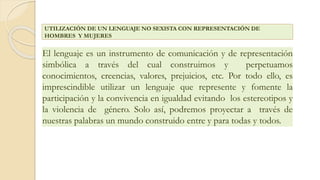 El lenguaje es un instrumento de comunicación y de representación
simbólica a través del cual construimos y perpetuamos
conocimientos, creencias, valores, prejuicios, etc. Por todo ello, es
imprescindible utilizar un lenguaje que represente y fomente la
participación y la convivencia en igualdad evitando los estereotipos y
la violencia de género. Solo así, podremos proyectar a través de
nuestras palabras un mundo construido entre y para todas y todos.
UTILIZACIÓN DE UN LENGUAJE NO SEXISTA CON REPRESENTACIÓN DE
HOMBRES Y MUJERES
 