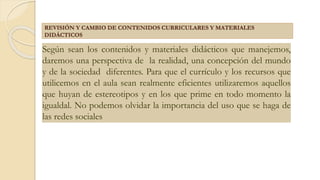 Según sean los contenidos y materiales didácticos que manejemos,
daremos una perspectiva de la realidad, una concepción del mundo
y de la sociedad diferentes. Para que el currículo y los recursos que
utilicemos en el aula sean realmente eficientes utilizaremos aquellos
que huyan de estereotipos y en los que prime en todo momento la
igualdal. No podemos olvidar la importancia del uso que se haga de
las redes sociales
REVISIÓN Y CAMBIO DE CONTENIDOS CURRICULARES Y MATERIALES
DIDÁCTICOS
 