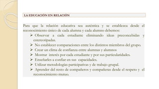 Para que la relación educativa sea auténtica y se establezca desde el
reconocimiento único de cada alumna y cada alumno debemos:
 Observar a cada estudiante eliminando ideas preconcebidas y
estereotipadas.
 No establecer comparaciones entre los distintos miembros del grupo.
 Crear un clima de confianza entre alumnas y alumnos
 Mostrar interés por cada estudiante y por sus particularidades.
 Enseñarles a confiar en sus capacidades.
 Utilizar metodologías participativas y de trabajo grupal.
 Aprender del resto de compañeros y compañeras desde el respeto y el
reconocimiento mutuo.
LA EDUCACIÓN EN RELACIÓN
 
