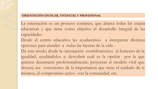 La orientación es un proceso continuo, que abarca todas las etapas
educativas y que tiene como objetivo el desarrollo integral de las
capacidades .
Desde el centro educativo les ayudaremos a interpretar distintas
opciones para atender a todas las facetas de la vida .
De este modo, desde la orientación contribuiremos al fomento de la
igualdad, ayudándolos a: descubrir cuál es la opción por la que
quieren decantarse profesionalmente; proyectar el modelo vital que
desean; ser conscientes de la importancia que tiene el cuidado de sí
mismos, el compromiso activo con la comunidad, etc.
ORIENTACIÓN ESCOLAR, VIVENCIAL Y PROFESIONAL
 
