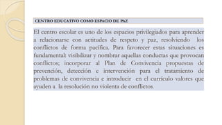 El centro escolar es uno de los espacios privilegiados para aprender
a relacionarse con actitudes de respeto y paz, resolviendo los
conflictos de forma pacífica. Para favorecer estas situaciones es
fundamental: visibilizar y nombrar aquellas conductas que provocan
conflictos; incorporar al Plan de Convivencia propuestas de
prevención, detección e intervención para el tratamiento de
problemas de convivencia e introducir en el currículo valores que
ayuden a la resolución no violenta de conflictos.
CENTRO EDUCATIVO COMO ESPACIO DE PAZ
 