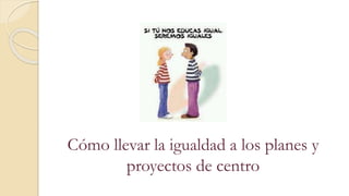 Cómo llevar la igualdad a los planes y
proyectos de centro
 