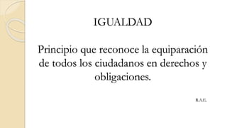 IGUALDAD
Principio que reconoce la equiparación
de todos los ciudadanos en derechos y
obligaciones.
R.A.E.
 