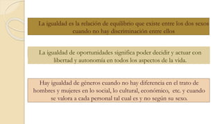La igualdad de oportunidades significa poder decidir y actuar con
libertad y autonomía en todos los aspectos de la vida.
La igualdad es la relación de equilibrio que existe entre los dos sexos
cuando no hay discriminación entre ellos
Hay igualdad de géneros cuando no hay diferencia en el trato de
hombres y mujeres en lo social, lo cultural, económico, etc. y cuando
se valora a cada personal tal cual es y no según su sexo.
 
