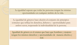 La igualdad supone que todas las personas tengan las mismas
oportunidades en cualquier ámbito de la vida.
La igualdad de géneros hace alusión al conjunto de principios
comunes que refleja los derechos, deberes y oportunidades para
ambos sexos, respetando la individualidad de la persona.
Igualdad de género es el estatus que hace que hombres y mujeres
tengan los mismos derechos y oportunidades de manera efectiva y
real.
 