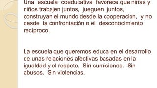 Una escuela coeducativa favorece que niñas y
niños trabajen juntos, jueguen juntos,
construyan el mundo desde la cooperación, y no
desde la confrontación o el desconocimiento
recíproco.
La escuela que queremos educa en el desarrollo
de unas relaciones afectivas basadas en la
igualdad y el respeto. Sin sumisiones. Sin
abusos. Sin violencias.
 