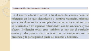 En el sistema educativo actual a las alumnas les cuesta encontrar
referentes en los que identificarse y sentirse valoradas, mientras
que a los alumnos les es complicado encontrar los caminos para
su desarrollo en los aspectos relacionados con las emociones y los
afectos. Evidenciar todas estas variables es mostrar el currículo
oculto y dar paso a una educación que se enriquezca con la
presencia y la participación plena de mujeres y hombres.
VISIBILIZACIÓN DEL CURRÍCULO OCULTO
 