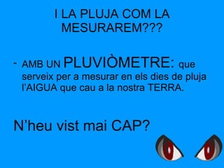 I LA PLUJA COM LA MESURAREM??? AMB UN  PLUVIÒMETRE:  que serveix per a mesurar en els dies de pluja l’AIGUA que cau a la nostra TERRA. N’heu vist mai CAP? 