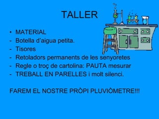 TALLER MATERIAL Botella d’aigua petita. Tisores Retoladors permanents de les senyoretes Regle o troç de cartolina: PAUTA mesurar TREBALL EN PARELLES i molt silenci. FAREM EL NOSTRE PRÒPI PLUVIÒMETRE!!!  