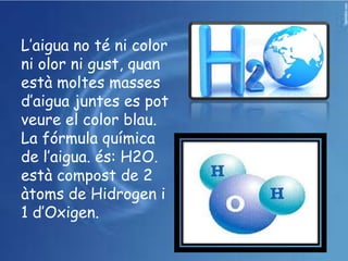 L’aigua no té ni color
ni olor ni gust, quan
està moltes masses
d’aigua juntes es pot
veure el color blau.
La fórmula química
de l’aigua. és: H2O.
està compost de 2
àtoms de Hidrogen i
1 d’Oxigen.
 