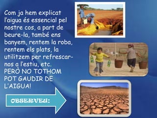 Com ja hem explicat
l’aigua és essencial pel
nostre cos, a part de
beure-la, també ens
banyem, rentem la roba,
rentem els plats, la
utilitzem per refrescar-
nos a l’estiu, etc.
PERÒ NO TOTHOM
POT GAUDIR DE
L’AIGUA!

  OBSERVEU:
 