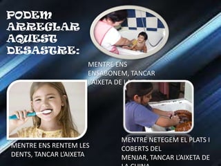 PODEM
ARREGLAR
AQUEST
DESASTRE:
                     MENTRE ENS
                     ENSABONEM, TANCAR
                     L’AIXETA DE LA DUTXA




                              MENTRE NETEGEM EL PLATS I
MENTRE ENS RENTEM LES         COBERTS DEL
DENTS, TANCAR L’AIXETA        MENJAR, TANCAR L’AIXETA DE
 