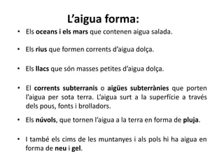 L’aigua forma:
• Els oceans i els mars que contenen aigua salada.
• Els rius que formen corrents d’aigua dolça.
• Els llacs que són masses petites d’aigua dolça.
• El corrents subterranis o aigües subterrànies que porten
l’aigua per sota terra. L’aigua surt a la superfície a través
dels pous, fonts i brolladors.
• Els núvols, que tornen l’aigua a la terra en forma de pluja.
• I també els cims de les muntanyes i als pols hi ha aigua en
forma de neu i gel.
 