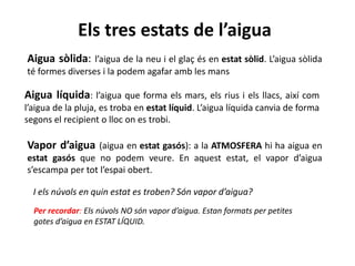 Els tres estats de l’aigua
Aigua sòlida: l’aigua de la neu i el glaç és en estat sòlid. L’aigua sòlida
té formes diverses i la podem agafar amb les mans
Aigua líquida: l’aigua que forma els mars, els rius i els llacs, així com
l’aigua de la pluja, es troba en estat líquid. L’aigua líquida canvia de forma
segons el recipient o lloc on es trobi.
Vapor d’aigua (aigua en estat gasós): a la ATMOSFERA hi ha aigua en
estat gasós que no podem veure. En aquest estat, el vapor d’aigua
s’escampa per tot l’espai obert.
Per recordar: Els núvols NO són vapor d’aigua. Estan formats per petites
gotes d’aigua en ESTAT LÍQUID.
I els núvols en quin estat es troben? Són vapor d’aigua?
 