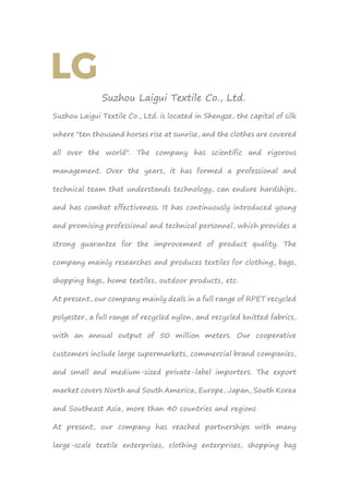 Suzhou Laigui Textile Co., Ltd.
Suzhou Laigui Textile Co., Ltd. is located in Shengze, the capital of silk
where "ten thousand horses rise at sunrise, and the clothes are covered
all over the world". The company has scientific and rigorous
management. Over the years, it has formed a professional and
technical team that understands technology, can endure hardships,
and has combat effectiveness. It has continuously introduced young
and promising professional and technical personnel, which provides a
strong guarantee for the improvement of product quality. The
company mainly researches and produces textiles for clothing, bags,
shopping bags, home textiles, outdoor products, etc.
At present, our company mainly deals in a full range of RPET recycled
polyester, a full range of recycled nylon, and recycled knitted fabrics,
with an annual output of 50 million meters. Our cooperative
customers include large supermarkets, commercial brand companies,
and small and medium-sized private-label importers. The export
market covers North and South America, Europe, Japan, South Korea
and Southeast Asia, more than 40 countries and regions
At present, our company has reached partnerships with many
large-scale textile enterprises, clothing enterprises, shopping bag
 