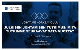 JULKISEN JOHTAMISEN TUTKIMUS: MITÄ
TUTKIMME SEURAAVAT SATA VUOTTA?
17.11.2017 / Tampere
Harri Laihonen
Tutkimusjohtaja, PhD, KTM
 