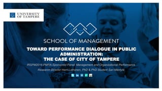 TOWARD PERFORMANCE DIALOGUE IN PUBLIC
ADMINISTRATION:
THE CASE OF CITY OF TAMPERE
IRSPM2016 PMRA-Sponsored Panel: Management and Organizational Performance
Research Director Harri Laihonen, PhD & PhD Student Sari Mäntylä
 