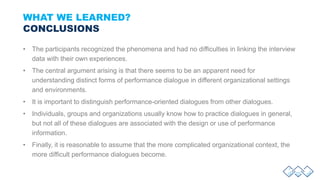 WHAT WE LEARNED?
CONCLUSIONS
• The participants recognized the phenomena and had no difficulties in linking the interview
data with their own experiences.
• The central argument arising is that there seems to be an apparent need for
understanding distinct forms of performance dialogue in different organizational settings
and environments.
• It is important to distinguish performance-oriented dialogues from other dialogues.
• Individuals, groups and organizations usually know how to practice dialogues in general,
but not all of these dialogues are associated with the design or use of performance
information.
• Finally, it is reasonable to assume that the more complicated organizational context, the
more difficult performance dialogues become.
 