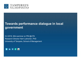 Towards performance dialogue in local
government
5.2.2016, Mini-seminar on PM @UTA
Research Director Harri Laihonen, PhD
University of Tampere, School of Management
 