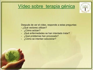Vídeo sobre terapia génica 
Después de ver el vídeo, responde a estas preguntas: 
- ¿Qué vectores utilizan? 
- ¿Cómo actúan? 
- ¡Qué enfermedades se han intentado tratar? 
- ¿Qué problemas han provocado? 
- ¿Cómo se intentan solucionar? 
 