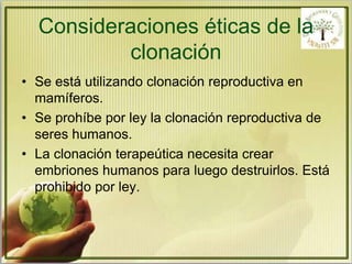 Consideraciones éticas de la 
clonación 
• Se está utilizando clonación reproductiva en 
mamíferos. 
• Se prohíbe por ley la clonación reproductiva de 
seres humanos. 
• La clonación terapeútica necesita crear 
embriones humanos para luego destruirlos. Está 
prohibido por ley. 
 