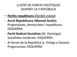 LLISTAT DE FORCES POLÍTIQUES
            DURANT LA II REPÚBLICA
• Partits republicans d’àmbit estatal:
- Acció Republicana (Manuel Azaña).
  Progressistes, demòcrates i republicans.
  ESQUERRA
- Partit Radical-Socialista (M. Domingo).
  Socialistes moderats. ESQUERRA
- Al Servei de la República (J. Ortega y Gasset).
  Progressistes. ESQUERRA
 