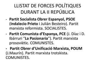LLISTAT DE FORCES POLÍTIQUES
       DURANT LA II REPÚBLICA
- Partit Socialista Obrer Espanyol, PSOE
   (Indalecio Prieto i Julián Besteiro). Partit
   marxista reformista. SOCIALISTES.
- Partit Comunista d’Espanya, PCE (J. Díaz i D.
   Ibárruri “La Pasionaria”). Partit marxista
   prosoviètic. COMUNISTES.
- Partit Obrer d’Unificació Marxista, POUM
(J.Maurín). Partit marxista trotskista.
COMUNISTES.
 