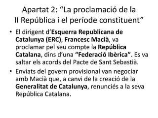 Apartat 2: “La proclamació de la
 II República i el període constituent”
• El dirigent d’Esquerra Republicana de
  Catalunya (ERC), Francesc Macià, va
  proclamar pel seu compte la República
  Catalana, dins d’una “Federació Ibèrica”. Es va
  saltar els acords del Pacte de Sant Sebastià.
• Enviats del govern provisional van negociar
  amb Macià que, a canvi de la creació de la
  Generalitat de Catalunya, renunciés a la seva
  República Catalana.
 