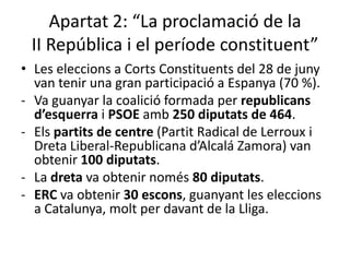 Apartat 2: “La proclamació de la
 II República i el període constituent”
• Les eleccions a Corts Constituents del 28 de juny
  van tenir una gran participació a Espanya (70 %).
- Va guanyar la coalició formada per republicans
  d’esquerra i PSOE amb 250 diputats de 464.
- Els partits de centre (Partit Radical de Lerroux i
  Dreta Liberal-Republicana d’Alcalá Zamora) van
  obtenir 100 diputats.
- La dreta va obtenir només 80 diputats.
- ERC va obtenir 30 escons, guanyant les eleccions
  a Catalunya, molt per davant de la Lliga.
 