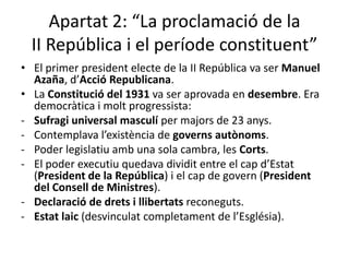 Apartat 2: “La proclamació de la
  II República i el període constituent”
• El primer president electe de la II República va ser Manuel
  Azaña, d’Acció Republicana.
• La Constitució del 1931 va ser aprovada en desembre. Era
  democràtica i molt progressista:
- Sufragi universal masculí per majors de 23 anys.
- Contemplava l’existència de governs autònoms.
- Poder legislatiu amb una sola cambra, les Corts.
- El poder executiu quedava dividit entre el cap d’Estat
  (President de la República) i el cap de govern (President
  del Consell de Ministres).
- Declaració de drets i llibertats reconeguts.
- Estat laic (desvinculat completament de l’Església).
 