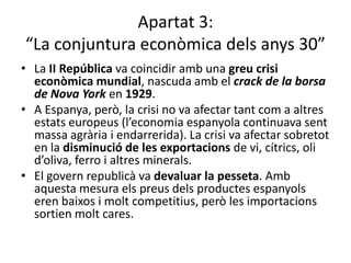 Apartat 3:
“La conjuntura econòmica dels anys 30”
• La II República va coincidir amb una greu crisi
  econòmica mundial, nascuda amb el crack de la borsa
  de Nova York en 1929.
• A Espanya, però, la crisi no va afectar tant com a altres
  estats europeus (l’economia espanyola continuava sent
  massa agrària i endarrerida). La crisi va afectar sobretot
  en la disminució de les exportacions de vi, cítrics, oli
  d’oliva, ferro i altres minerals.
• El govern republicà va devaluar la pesseta. Amb
  aquesta mesura els preus dels productes espanyols
  eren baixos i molt competitius, però les importacions
  sortien molt cares.
 