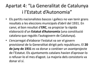 Apartat 4: “La Generalitat de Catalunya
       i l’Estatut d’Autonomia”
• Els partits nacionalistes bascos i gallecs no van tenir grans
  resultats a les eleccions municipals d’abril del 1931. En
  canvi, el bon resultat d’ERC, va propiciar la ràpida
  elaboració d’un Estatut d’Autonomia (una constitució
  catalana que regulés l’autogovern de Catalunya).
• L’encarregat d’elaborar l’estatut va ser el govern
  provisional de la Generalitat dirigit pels republicans. El 20
  de juny de 1931 es va donar a conèixer un avantprojecte
  de l’Estatut. Els ajuntaments catalans havien d’aprovar-lo
  o refusar-lo el mes d’agost. La majoria dels consistoris va
  donar el sí.
 