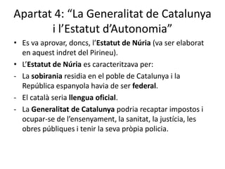Apartat 4: “La Generalitat de Catalunya
       i l’Estatut d’Autonomia”
• Es va aprovar, doncs, l’Estatut de Núria (va ser elaborat
  en aquest indret del Pirineu).
• L’Estatut de Núria es caracteritzava per:
- La sobirania residia en el poble de Catalunya i la
  República espanyola havia de ser federal.
- El català seria llengua oficial.
- La Generalitat de Catalunya podria recaptar impostos i
  ocupar-se de l’ensenyament, la sanitat, la justícia, les
  obres públiques i tenir la seva pròpia policia.
 